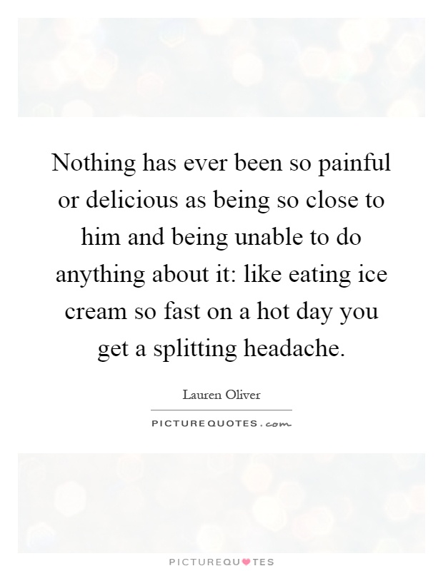 Nothing has ever been so painful or delicious as being so close to him and being unable to do anything about it: like eating ice cream so fast on a hot day you get a splitting headache Picture Quote #1