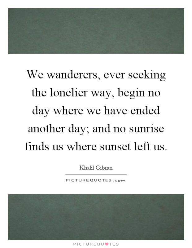 We wanderers, ever seeking the lonelier way, begin no day where we have ended another day; and no sunrise finds us where sunset left us Picture Quote #1