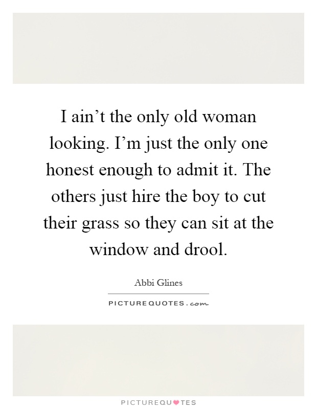 I ain’t the only old woman looking. I’m just the only one honest enough to admit it. The others just hire the boy to cut their grass so they can sit at the window and drool Picture Quote #1
