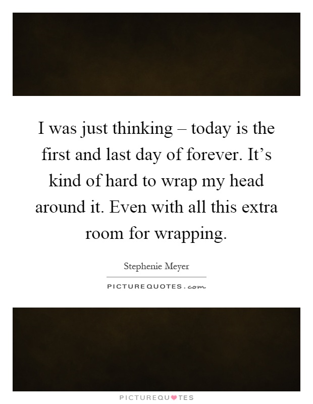 I was just thinking – today is the first and last day of forever. It’s kind of hard to wrap my head around it. Even with all this extra room for wrapping Picture Quote #1