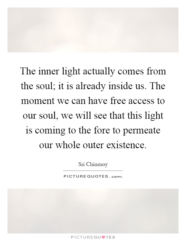 The inner light actually comes from the soul; it is already inside us. The moment we can have free access to our soul, we will see that this light is coming to the fore to permeate our whole outer existence Picture Quote #1