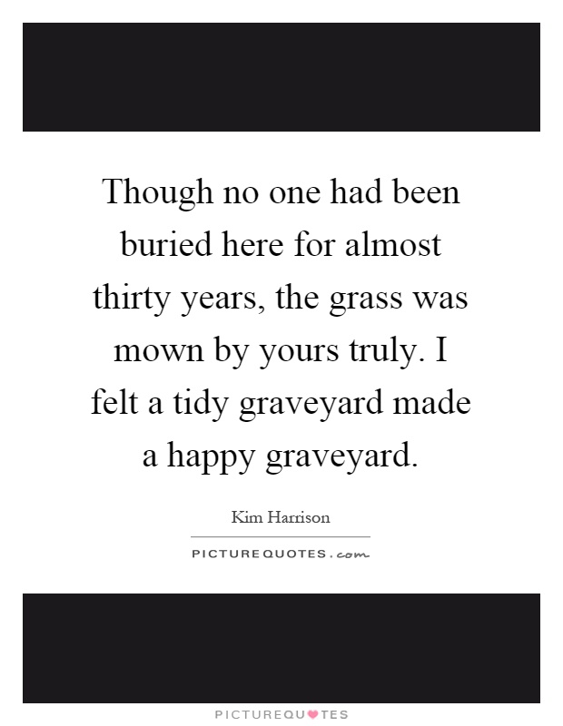 Though no one had been buried here for almost thirty years, the grass was mown by yours truly. I felt a tidy graveyard made a happy graveyard Picture Quote #1