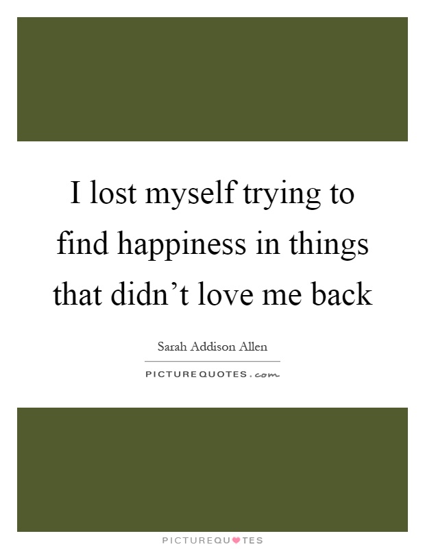 I lost myself trying to find happiness in things that didn’t love me back Picture Quote #1