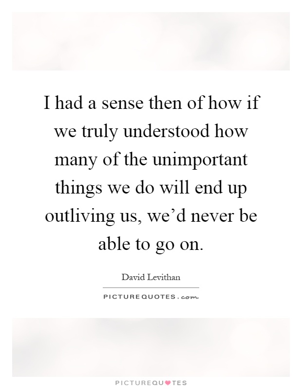 I had a sense then of how if we truly understood how many of the unimportant things we do will end up outliving us, we’d never be able to go on Picture Quote #1