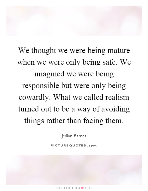 We thought we were being mature when we were only being safe. We imagined we were being responsible but were only being cowardly. What we called realism turned out to be a way of avoiding things rather than facing them Picture Quote #1