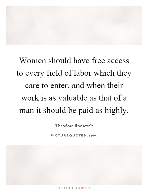 Women should have free access to every field of labor which they care to enter, and when their work is as valuable as that of a man it should be paid as highly Picture Quote #1