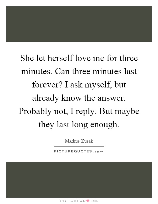 She let herself love me for three minutes. Can three minutes last forever? I ask myself, but already know the answer. Probably not, I reply. But maybe they last long enough Picture Quote #1