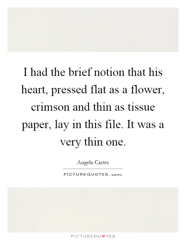 I had the brief notion that his heart, pressed flat as a flower, crimson and thin as tissue paper, lay in this file. It was a very thin one Picture Quote #1