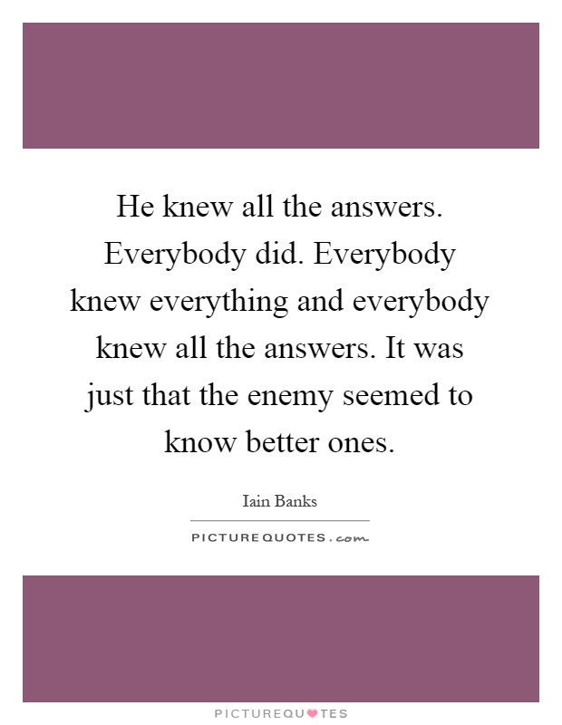 He knew all the answers. Everybody did. Everybody knew everything and everybody knew all the answers. It was just that the enemy seemed to know better ones Picture Quote #1