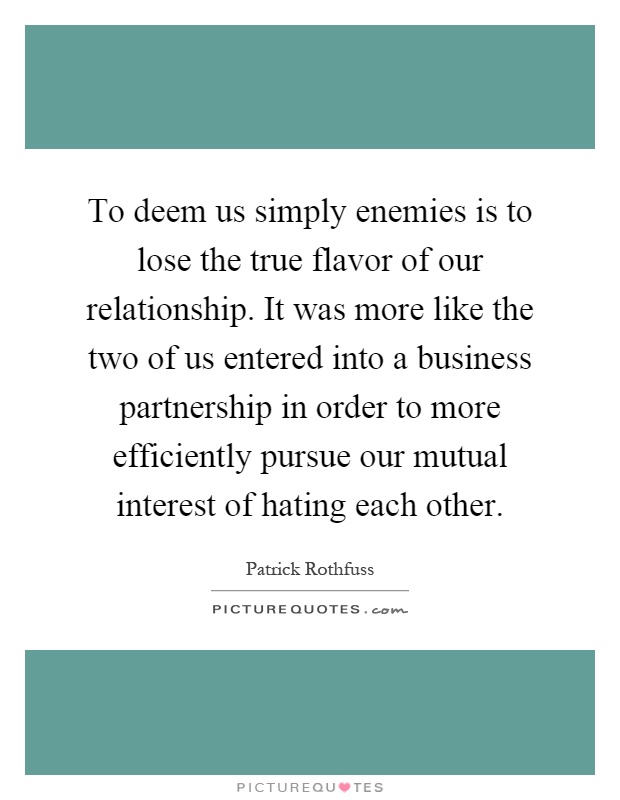 To deem us simply enemies is to lose the true flavor of our relationship. It was more like the two of us entered into a business partnership in order to more efficiently pursue our mutual interest of hating each other Picture Quote #1