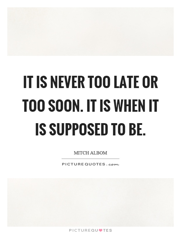 It is never too late or too soon. It is when it is supposed to be Picture Quote #1