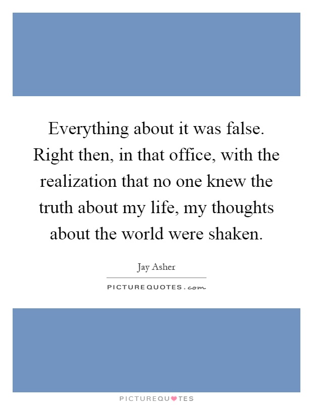 Everything about it was false. Right then, in that office, with the realization that no one knew the truth about my life, my thoughts about the world were shaken Picture Quote #1