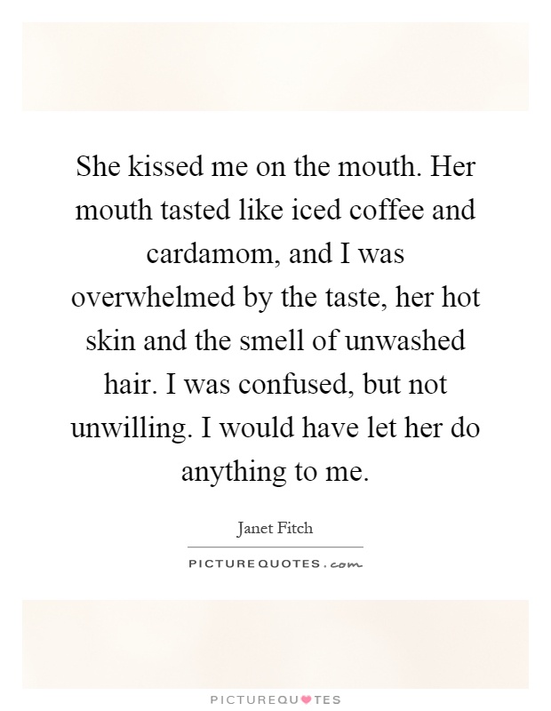 She kissed me on the mouth. Her mouth tasted like iced coffee and cardamom, and I was overwhelmed by the taste, her hot skin and the smell of unwashed hair. I was confused, but not unwilling. I would have let her do anything to me Picture Quote #1