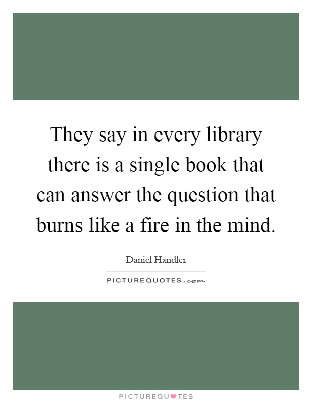 They say in every library there is a single book that can answer the question that burns like a fire in the mind Picture Quote #1