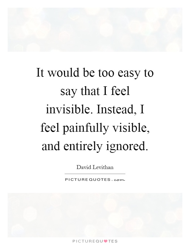 It would be too easy to say that I feel invisible. Instead, I feel painfully visible, and entirely ignored Picture Quote #1