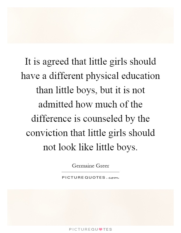 It is agreed that little girls should have a different physical education than little boys, but it is not admitted how much of the difference is counseled by the conviction that little girls should not look like little boys Picture Quote #1