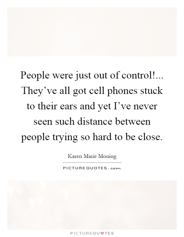 People were just out of control!... They’ve all got cell phones stuck to their ears and yet I’ve never seen such distance between people trying so hard to be close Picture Quote #1