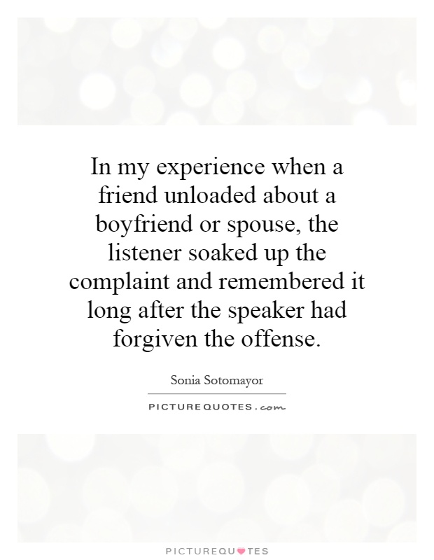 In my experience when a friend unloaded about a boyfriend or spouse, the listener soaked up the complaint and remembered it long after the speaker had forgiven the offense Picture Quote #1