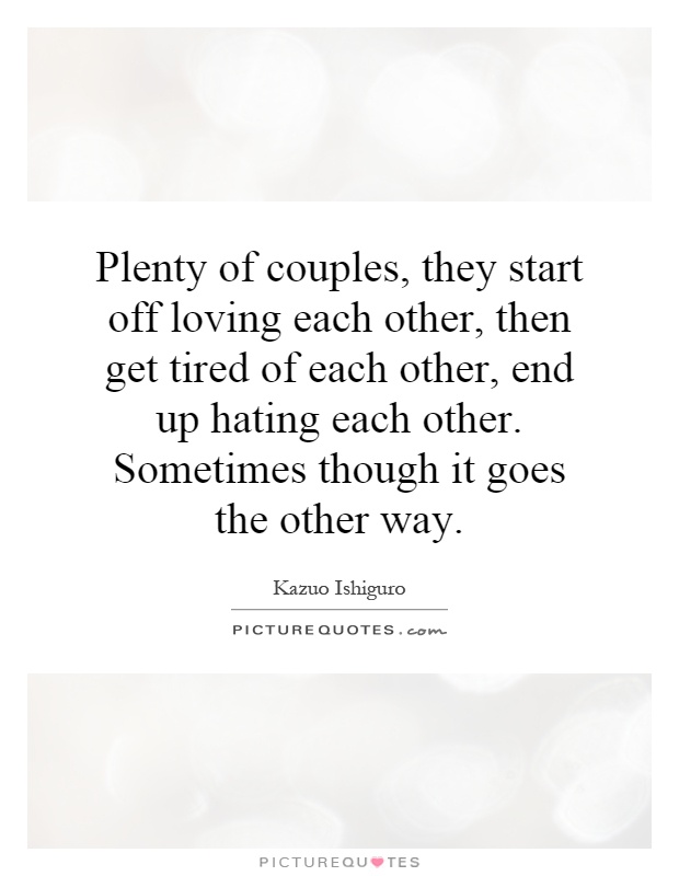 Plenty of couples, they start off loving each other, then get tired of each other, end up hating each other. Sometimes though it goes the other way Picture Quote #1