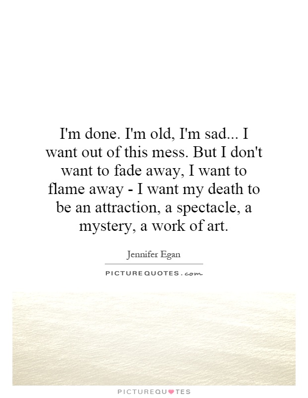 I'm done. I'm old, I'm sad... I want out of this mess. But I don't want to fade away, I want to flame away - I want my death to be an attraction, a spectacle, a mystery, a work of art Picture Quote #1