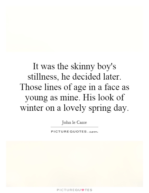 It was the skinny boy's stillness, he decided later. Those lines of age in a face as young as mine. His look of winter on a lovely spring day Picture Quote #1