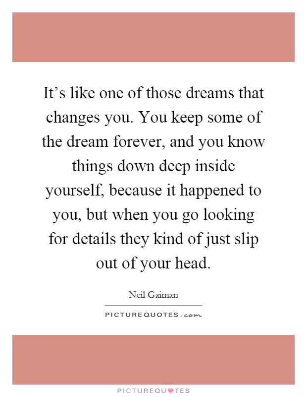 It’s like one of those dreams that changes you. You keep some of the dream forever, and you know things down deep inside yourself, because it happened to you, but when you go looking for details they kind of just slip out of your head Picture Quote #1