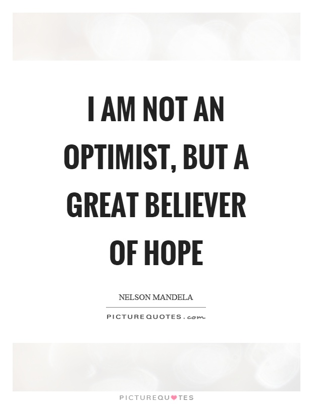 I am not an optimist, but a great believer of hope Picture Quote #1