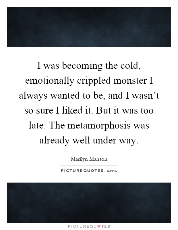 I was becoming the cold, emotionally crippled monster I always wanted to be, and I wasn’t so sure I liked it. But it was too late. The metamorphosis was already well under way Picture Quote #1