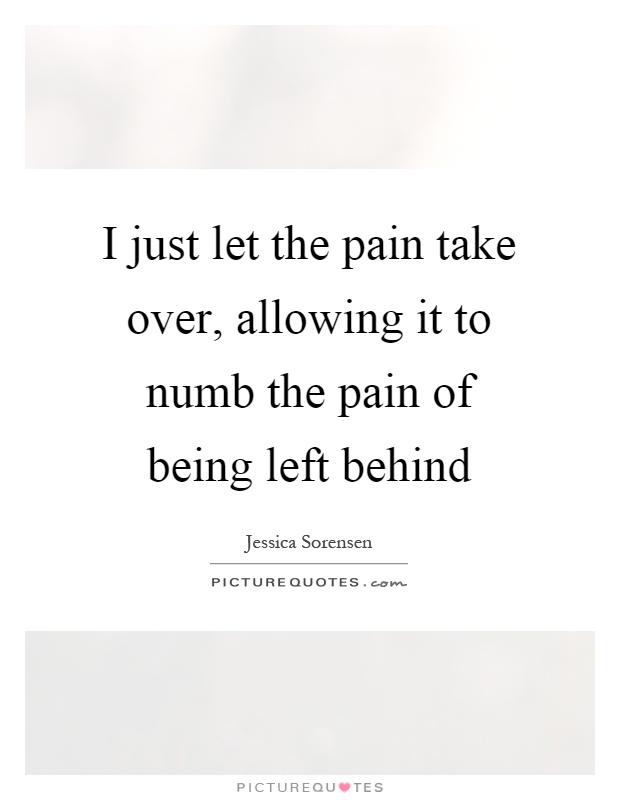 I just let the pain take over, allowing it to numb the pain of being left behind Picture Quote #1