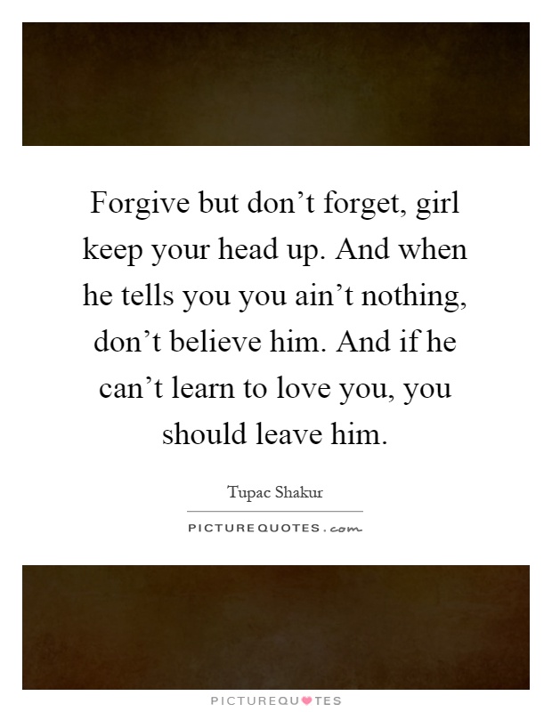 Forgive but don’t forget, girl keep your head up. And when he tells you you ain’t nothing, don’t believe him. And if he can’t learn to love you, you should leave him Picture Quote #1