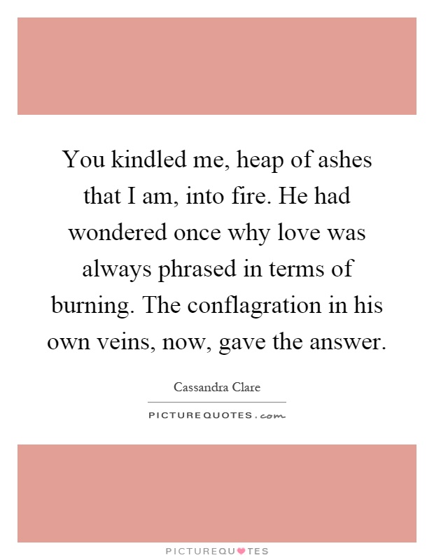 You kindled me, heap of ashes that I am, into fire. He had wondered once why love was always phrased in terms of burning. The conflagration in his own veins, now, gave the answer Picture Quote #1