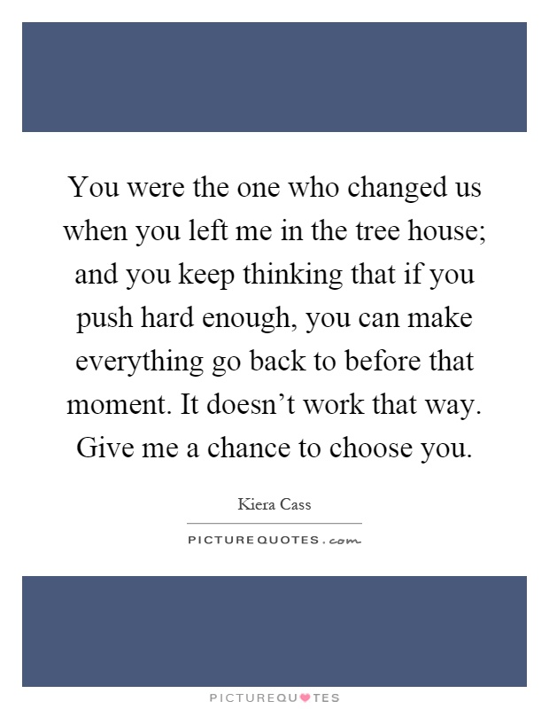You were the one who changed us when you left me in the tree house; and you keep thinking that if you push hard enough, you can make everything go back to before that moment. It doesn’t work that way. Give me a chance to choose you Picture Quote #1