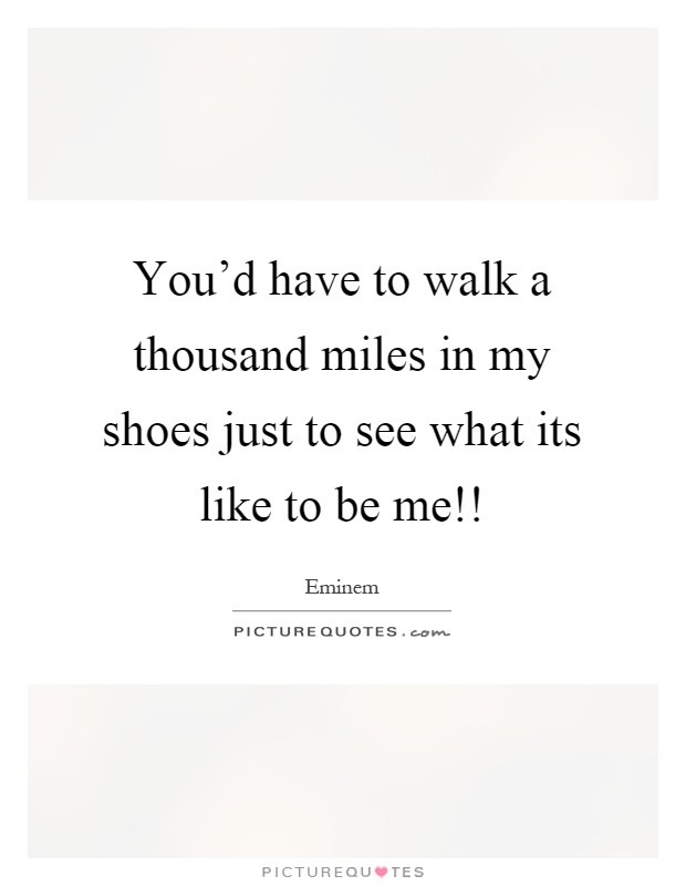 You’d have to walk a thousand miles in my shoes just to see what its like to be me!! Picture Quote #1