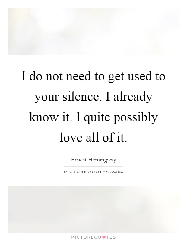 I do not need to get used to your silence. I already know it. I quite possibly love all of it Picture Quote #1