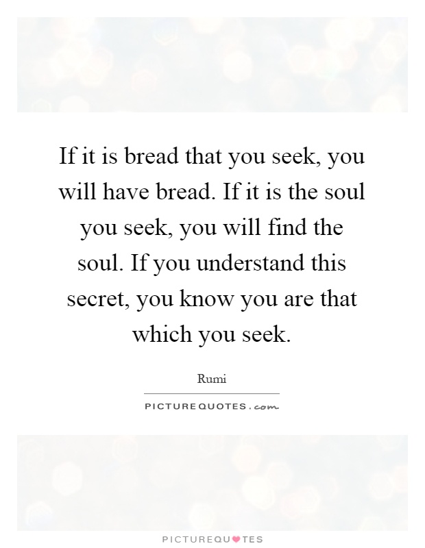 If it is bread that you seek, you will have bread. If it is the soul you seek, you will find the soul. If you understand this secret, you know you are that which you seek Picture Quote #1