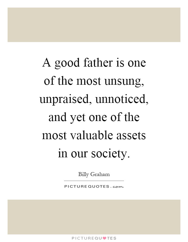 A good father is one of the most unsung, unpraised, unnoticed, and yet one of the most valuable assets in our society Picture Quote #1