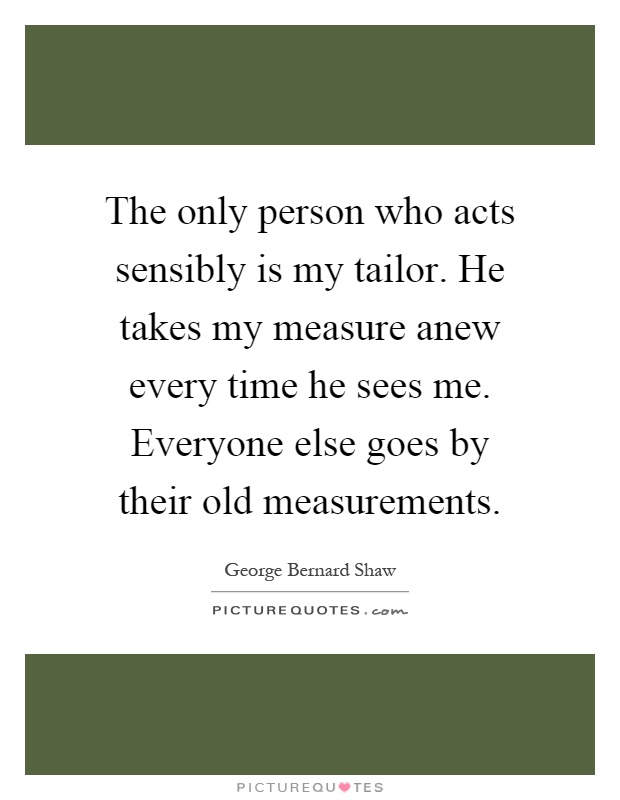 The only person who acts sensibly is my tailor. He takes my measure anew every time he sees me. Everyone else goes by their old measurements Picture Quote #1