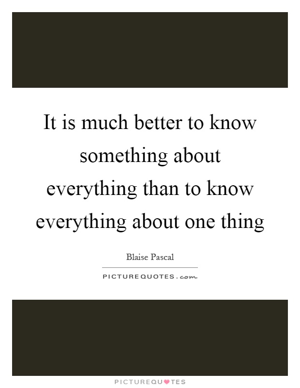 It is much better to know something about everything than to know everything about one thing Picture Quote #1