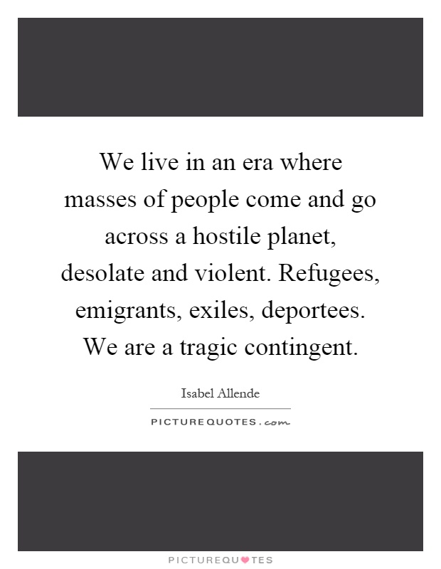 We live in an era where masses of people come and go across a hostile planet, desolate and violent. Refugees, emigrants, exiles, deportees. We are a tragic contingent Picture Quote #1
