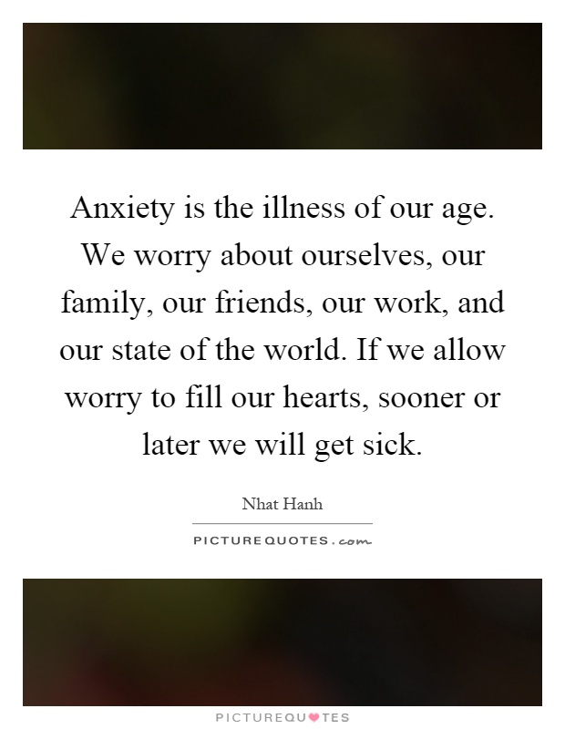 Anxiety is the illness of our age. We worry about ourselves, our family, our friends, our work, and our state of the world. If we allow worry to fill our hearts, sooner or later we will get sick Picture Quote #1