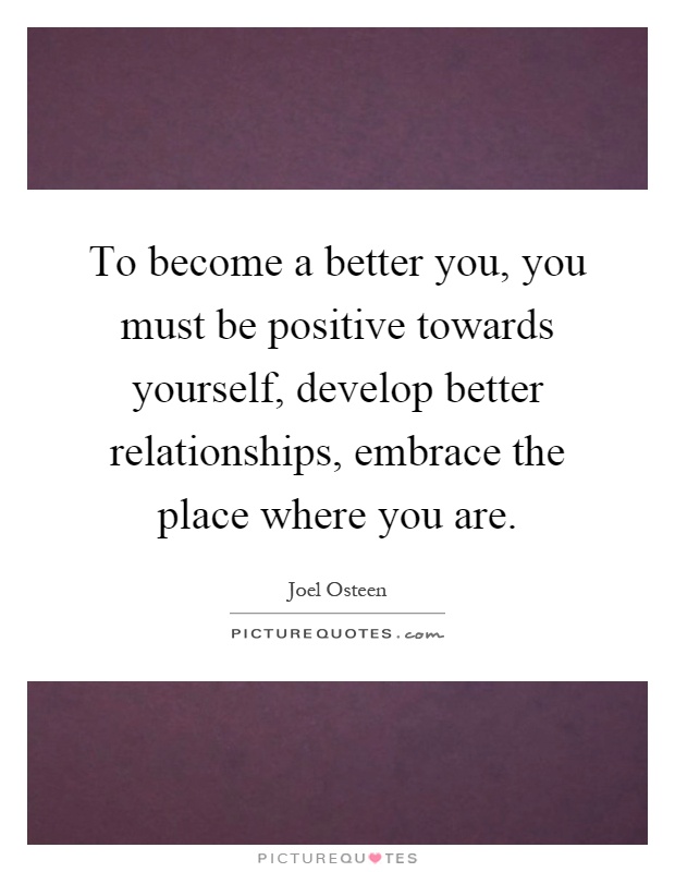 To become a better you, you must be positive towards yourself, develop better relationships, embrace the place where you are Picture Quote #1