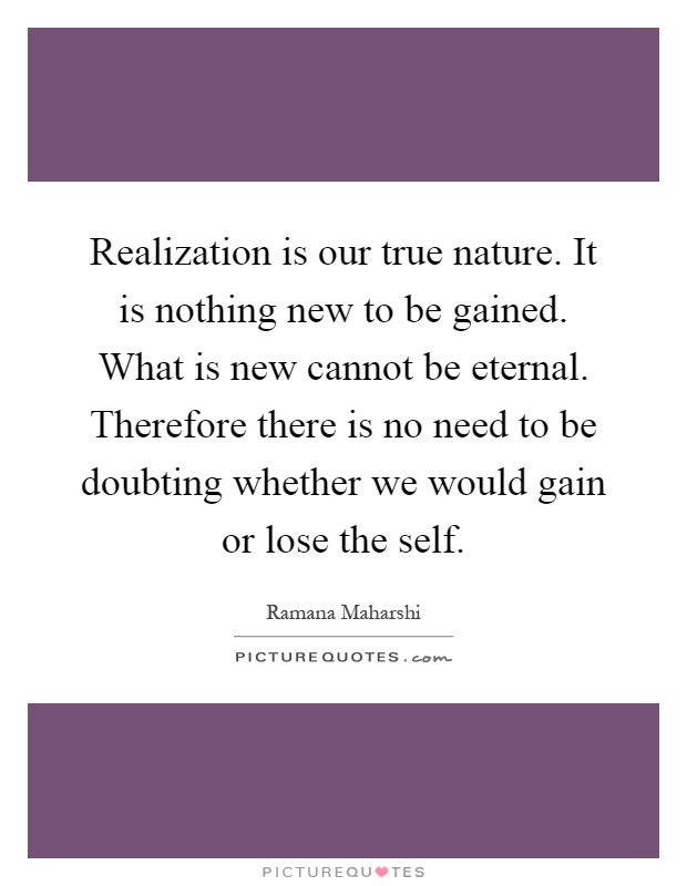 Realization is our true nature. It is nothing new to be gained. What is new cannot be eternal. Therefore there is no need to be doubting whether we would gain or lose the self Picture Quote #1
