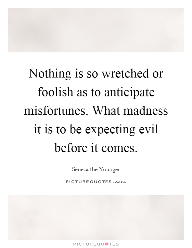 Nothing is so wretched or foolish as to anticipate misfortunes. What madness it is to be expecting evil before it comes Picture Quote #1