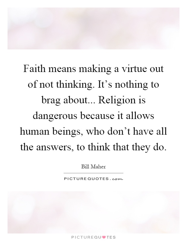 Faith means making a virtue out of not thinking. It’s nothing to brag about... Religion is dangerous because it allows human beings, who don’t have all the answers, to think that they do Picture Quote #1
