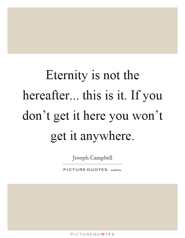 Eternity is not the hereafter... this is it. If you don’t get it here you won’t get it anywhere Picture Quote #1