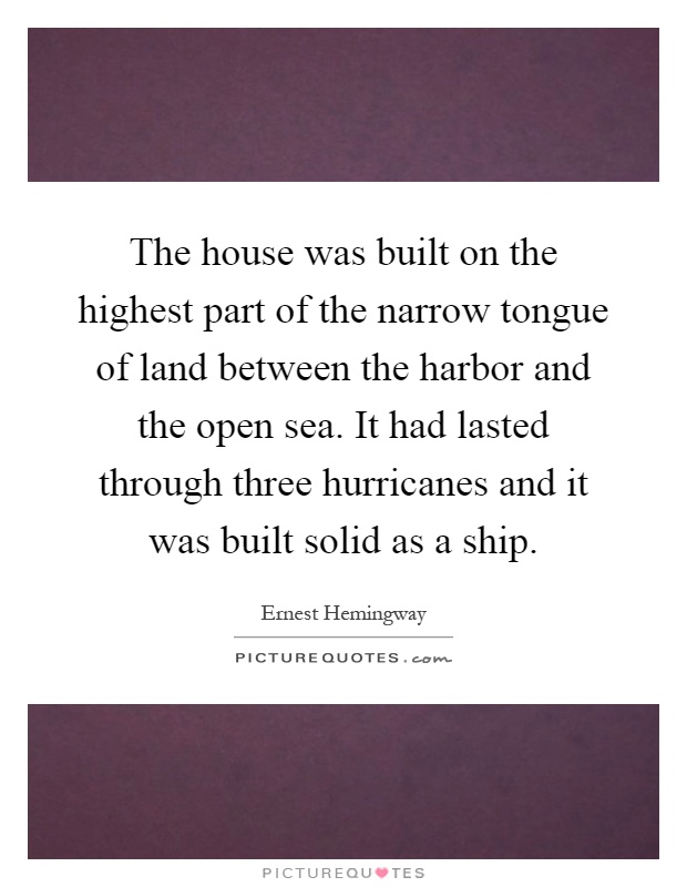The house was built on the highest part of the narrow tongue of land between the harbor and the open sea. It had lasted through three hurricanes and it was built solid as a ship Picture Quote #1