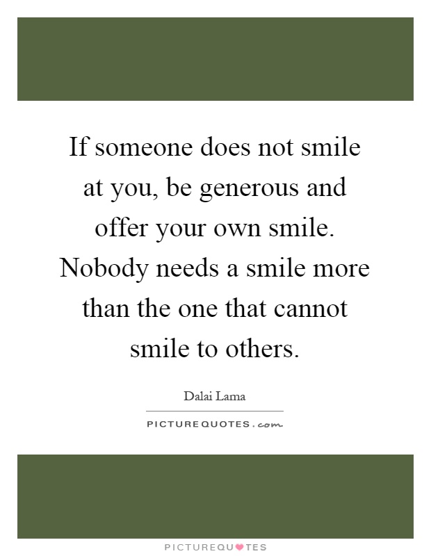 If someone does not smile at you, be generous and offer your own smile. Nobody needs a smile more than the one that cannot smile to others Picture Quote #1