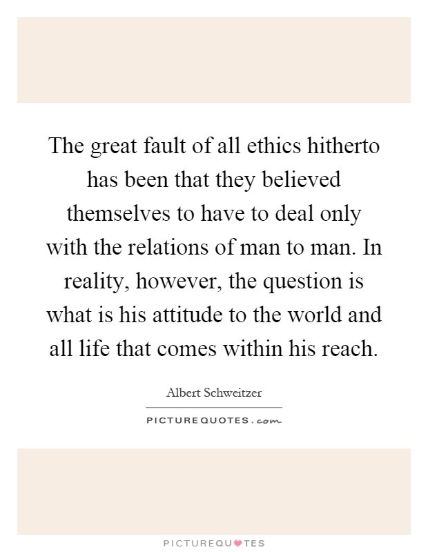 The great fault of all ethics hitherto has been that they believed themselves to have to deal only with the relations of man to man. In reality, however, the question is what is his attitude to the world and all life that comes within his reach Picture Quote #1