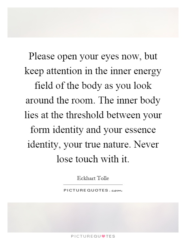 Please open your eyes now, but keep attention in the inner energy field of the body as you look around the room. The inner body lies at the threshold between your form identity and your essence identity, your true nature. Never lose touch with it Picture Quote #1