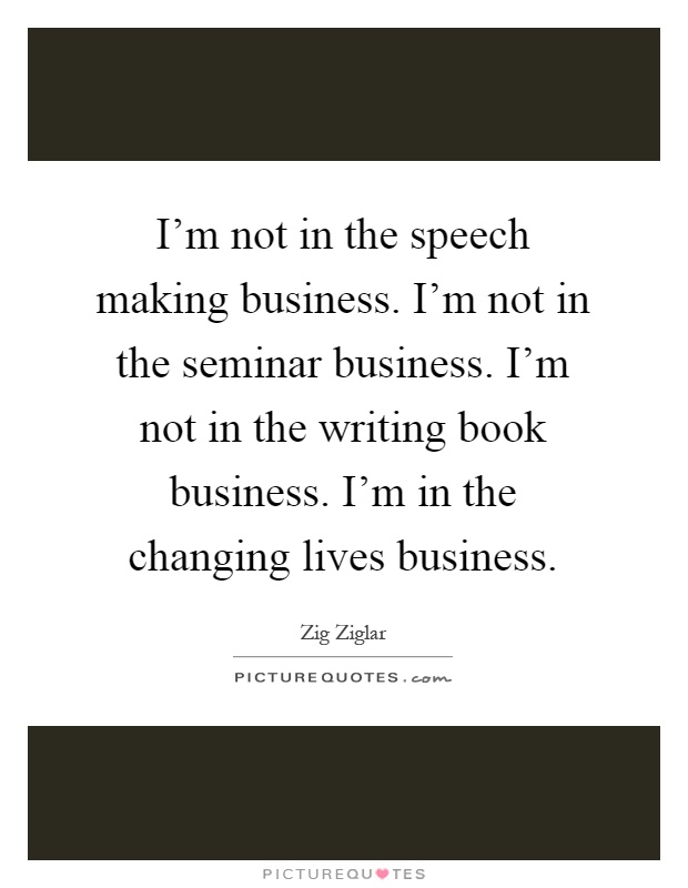 I’m not in the speech making business. I’m not in the seminar business. I’m not in the writing book business. I’m in the changing lives business Picture Quote #1